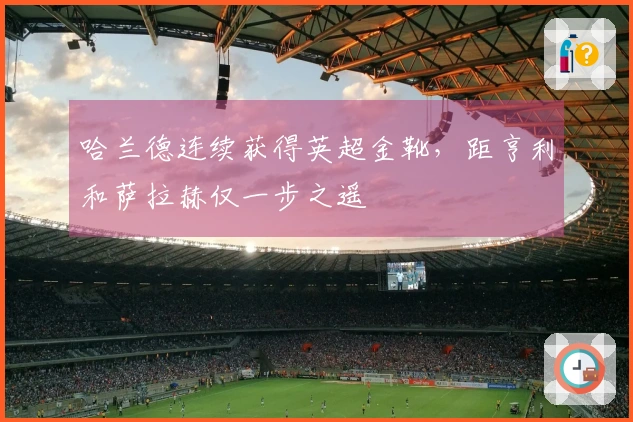哈兰德连续获得英超金靴，距亨利和萨拉赫仅一步之遥