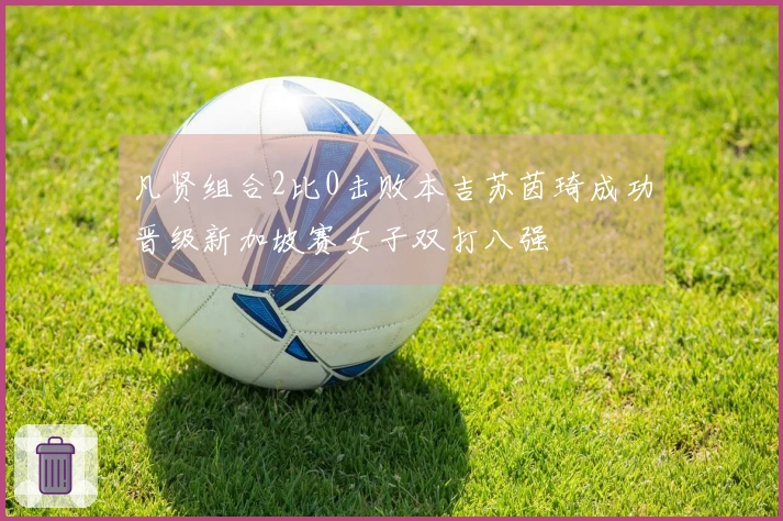 凡贤组合2比0击败本吉苏茵琦成功晋级新加坡赛女子双打八强
